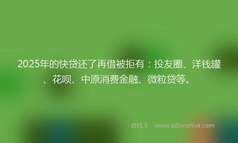 2025年的快贷还了再借被拒有：投友圈、洋钱罐、花呗、中原消费金融、微粒贷等。