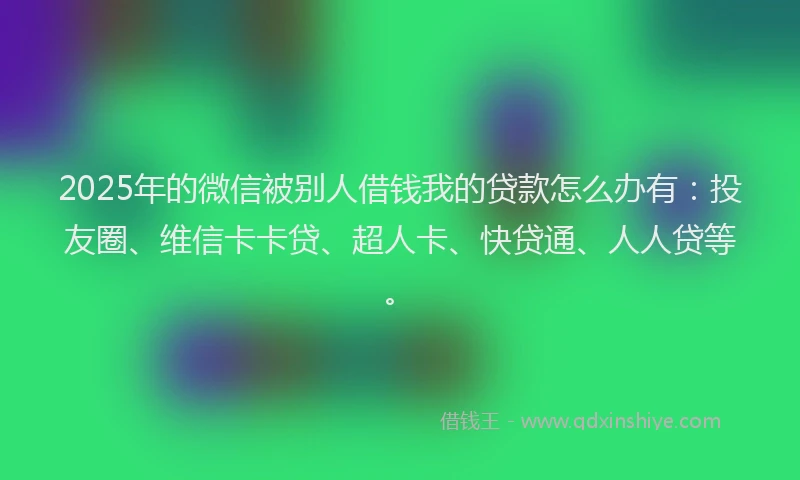 2025年的微信被别人借钱我的贷款怎么办有：投友圈、维信卡卡贷、超人卡、快贷通、人人贷等。
