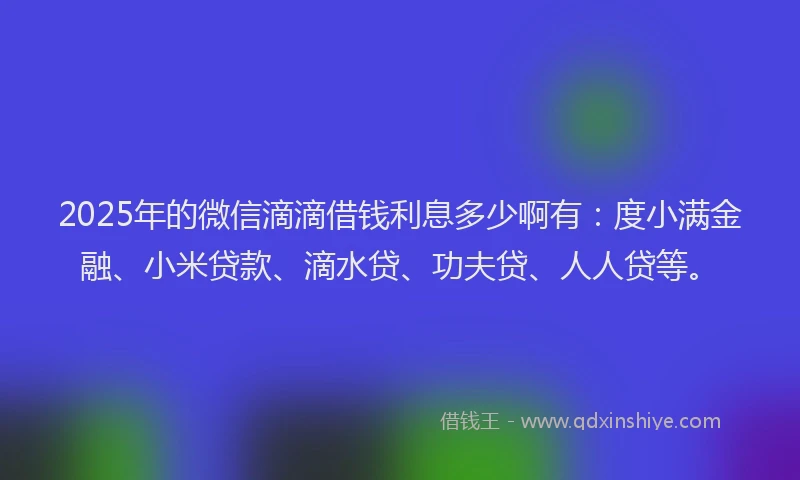 2025年的微信滴滴借钱利息多少啊有：度小满金融、小米贷款、滴水贷、功夫贷、人人贷等。