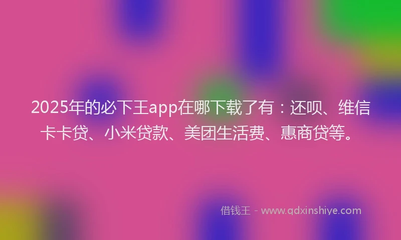 2025年的必下王app在哪下载了有：还呗、维信卡卡贷、小米贷款、美团生活费、惠商贷等。