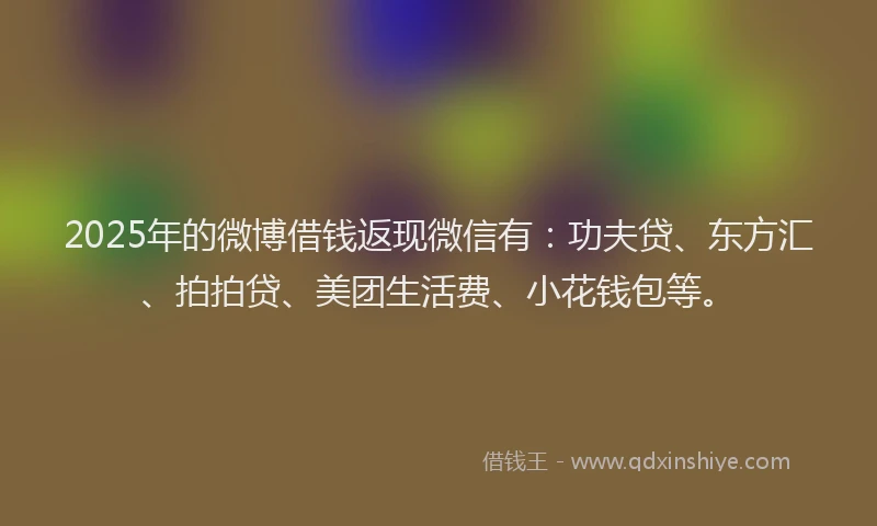 2025年的微博借钱返现微信有：功夫贷、东方汇、拍拍贷、美团生活费、小花钱包等。