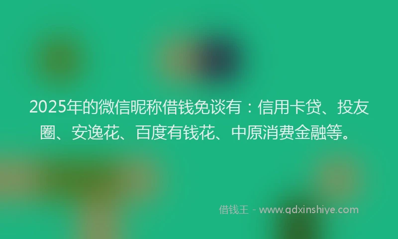 2025年的微信昵称借钱免谈有：信用卡贷、投友圈、安逸花、百度有钱花、中原消费金融等。