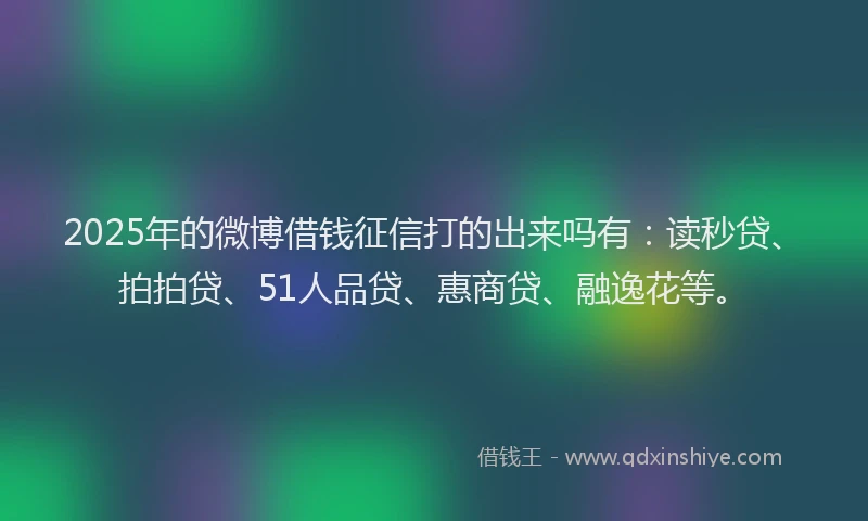 2025年的微博借钱征信打的出来吗有：读秒贷、拍拍贷、51人品贷、惠商贷、融逸花等。