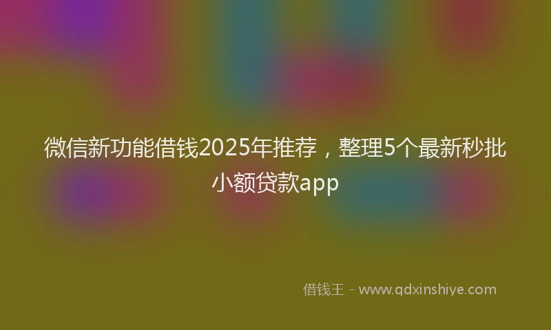 微信新功能借钱2025年推荐，整理5个最新秒批小额贷款app