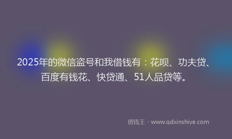 2025年的微信盗号和我借钱有：花呗、功夫贷、百度有钱花、快贷通、51人品贷等。