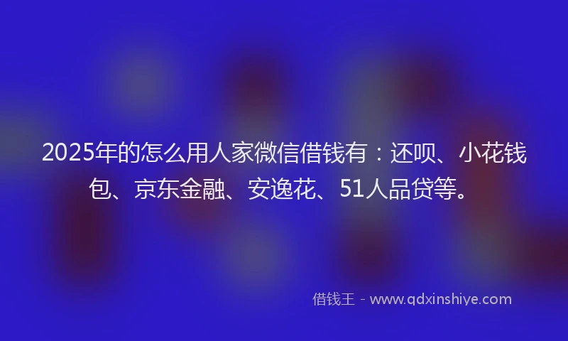 2025年的怎么用人家微信借钱有：还呗、小花钱包、京东金融、安逸花、51人品贷等。