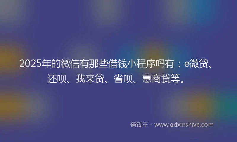 2025年的微信有那些借钱小程序吗有：e微贷、还呗、我来贷、省呗、惠商贷等。
