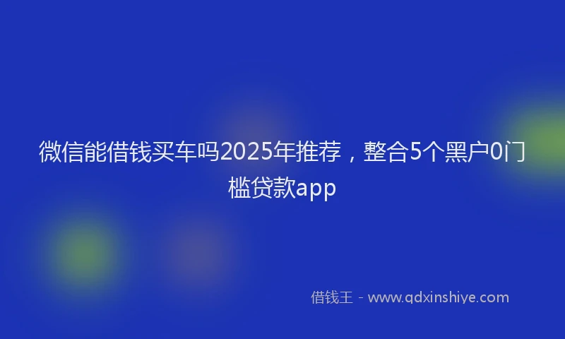 微信能借钱买车吗2025年推荐，整合5个黑户0门槛贷款app