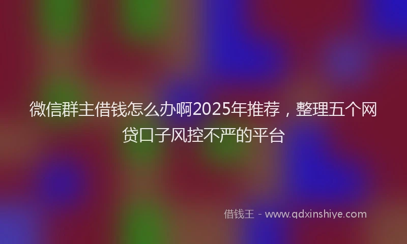 微信群主借钱怎么办啊2025年推荐，整理五个网贷口子风控不严的平台