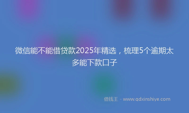 微信能不能借贷款2025年精选，梳理5个逾期太多能下款口子