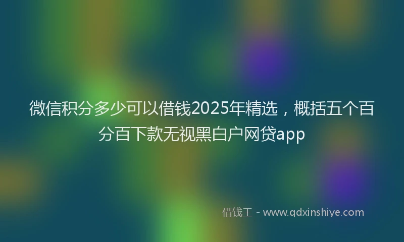 微信积分多少可以借钱2025年精选，概括五个百分百下款无视黑白户网贷app