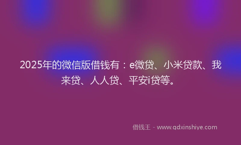 2025年的微信版借钱有：e微贷、小米贷款、我来贷、人人贷、平安i贷等。