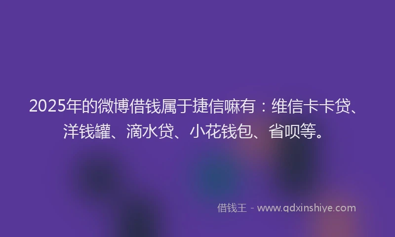 2025年的微博借钱属于捷信嘛有：维信卡卡贷、洋钱罐、滴水贷、小花钱包、省呗等。