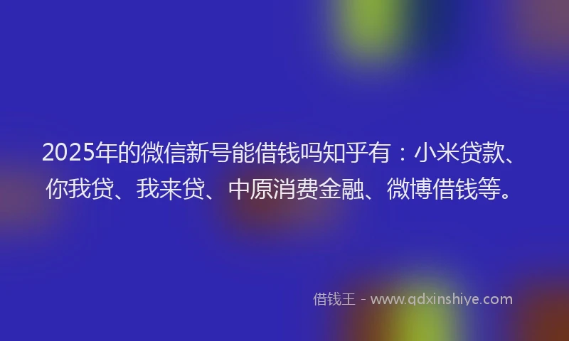 2025年的微信新号能借钱吗知乎有:小米贷款、你我贷、我来贷、中原消费金融、微博借钱等。
