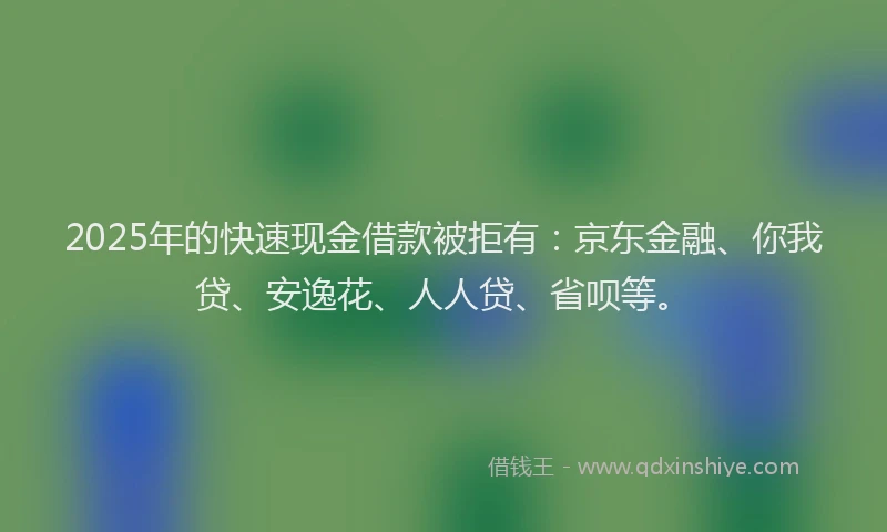 2025年的快速现金借款被拒有：京东金融、你我贷、安逸花、人人贷、省呗等。