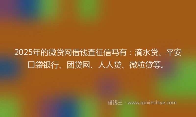 2025年的微贷网借钱查征信吗有：滴水贷、平安口袋银行、团贷网、人人贷、微粒贷等。