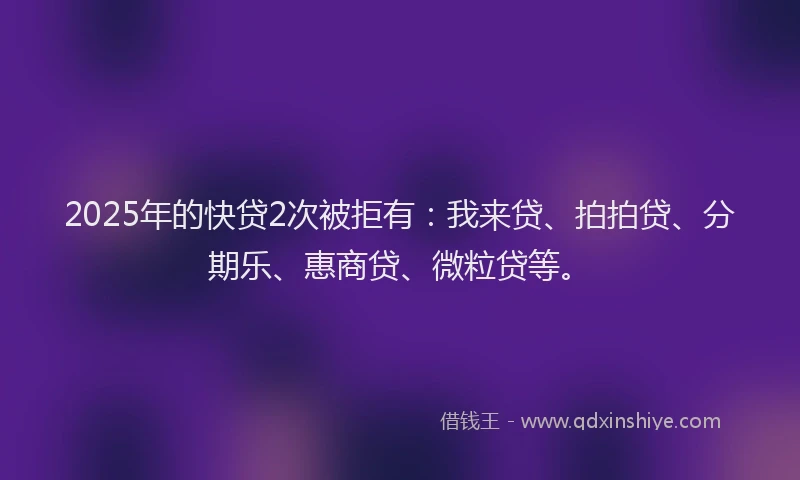 2025年的快贷2次被拒有：我来贷、拍拍贷、分期乐、惠商贷、微粒贷等。