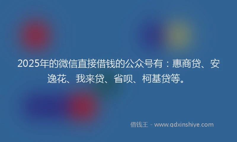 2025年的微信直接借钱的公众号有：惠商贷、安逸花、我来贷、省呗、柯基贷等。