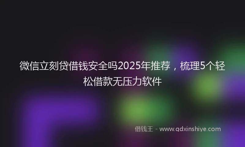 微信立刻贷借钱安全吗2025年推荐，梳理5个轻松借款无压力软件