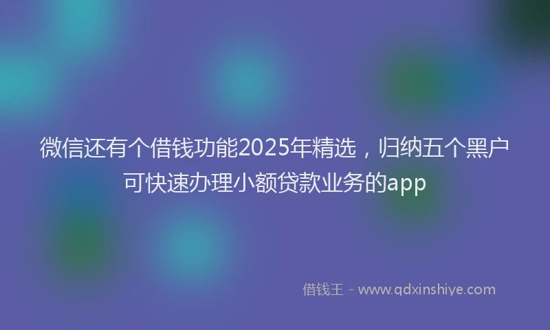 微信还有个借钱功能2025年精选，归纳五个黑户可快速办理小额贷款业务的app