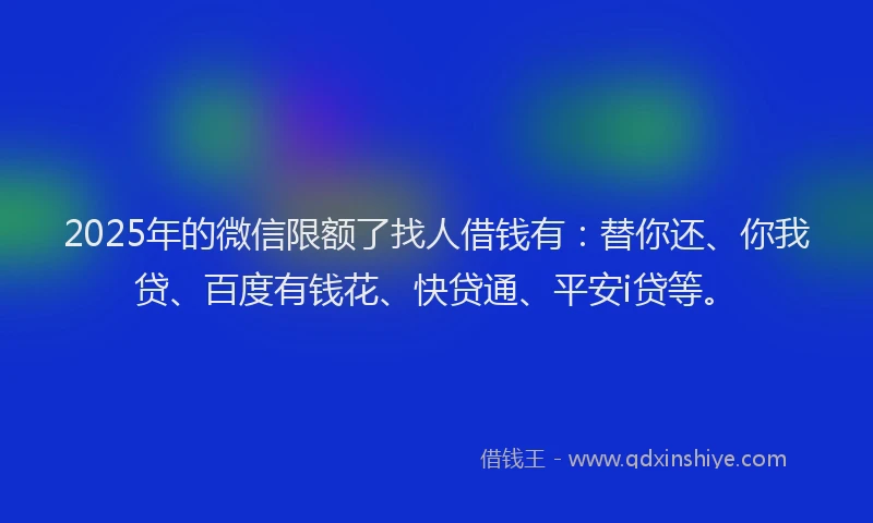 2025年的微信限额了找人借钱有：替你还、你我贷、百度有钱花、快贷通、平安i贷等。
