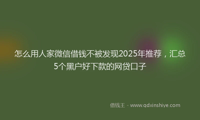 怎么用人家微信借钱不被发现2025年推荐，汇总5个黑户好下款的网贷口子