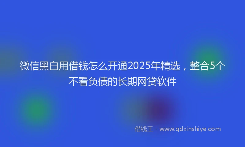 微信黑白用借钱怎么开通2025年精选，整合5个不看负债的长期网贷软件