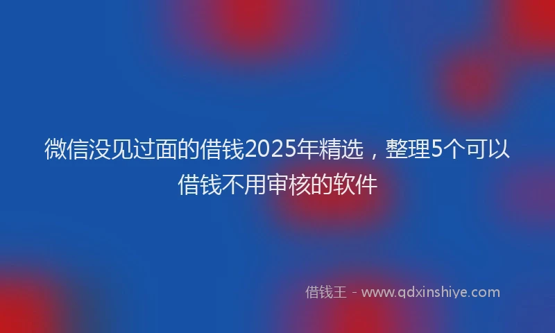 微信没见过面的借钱2025年精选，整理5个可以借钱不用审核的软件