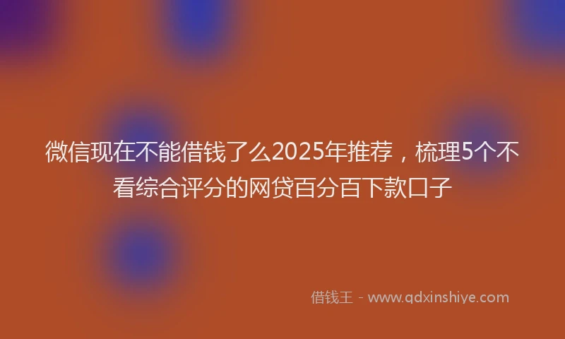 微信现在不能借钱了么2025年推荐，梳理5个不看综合评分的网贷百分百下款口子