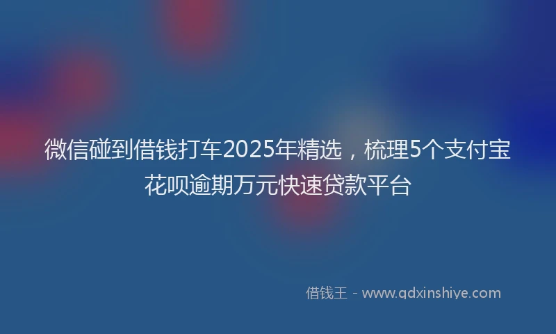 微信碰到借钱打车2025年精选，梳理5个支付宝花呗逾期万元快速贷款平台