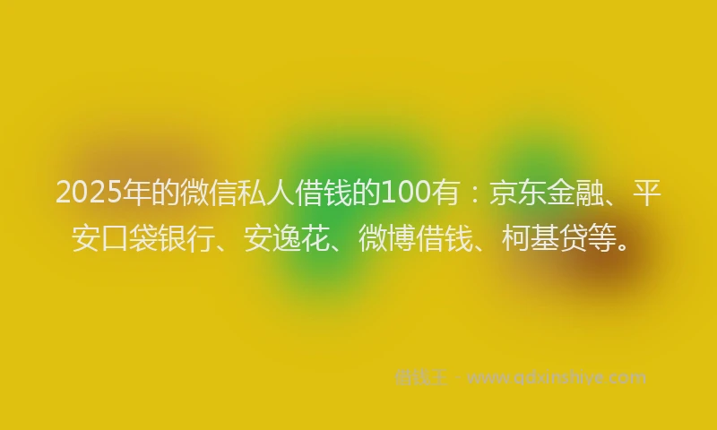 2025年的微信私人借钱的100有：京东金融、平安口袋银行、安逸花、微博借钱、柯基贷等。