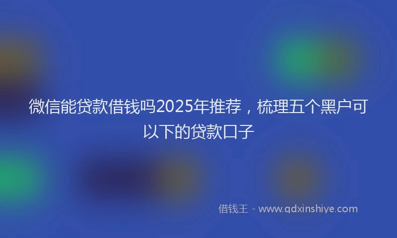 微信能贷款借钱吗2025年推荐，梳理五个黑户可以下的贷款口子