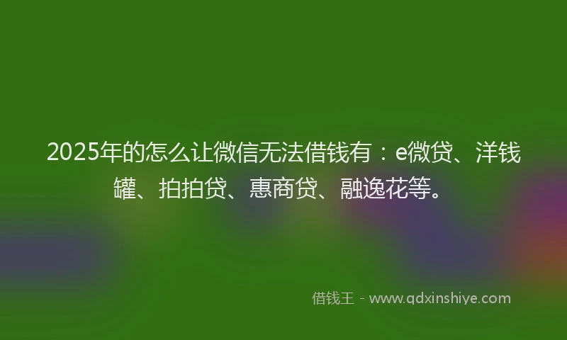 2025年的怎么让微信无法借钱有：e微贷、洋钱罐、拍拍贷、惠商贷、融逸花等。