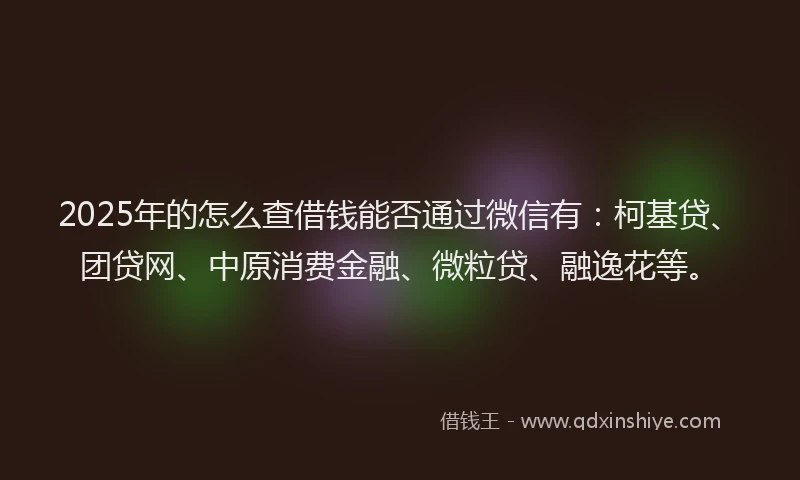 2025年的怎么查借钱能否通过微信有：柯基贷、团贷网、中原消费金融、微粒贷、融逸花等。