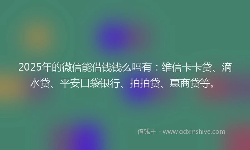 2025年的微信能借钱钱么吗有：维信卡卡贷、滴水贷、平安口袋银行、拍拍贷、惠商贷等。