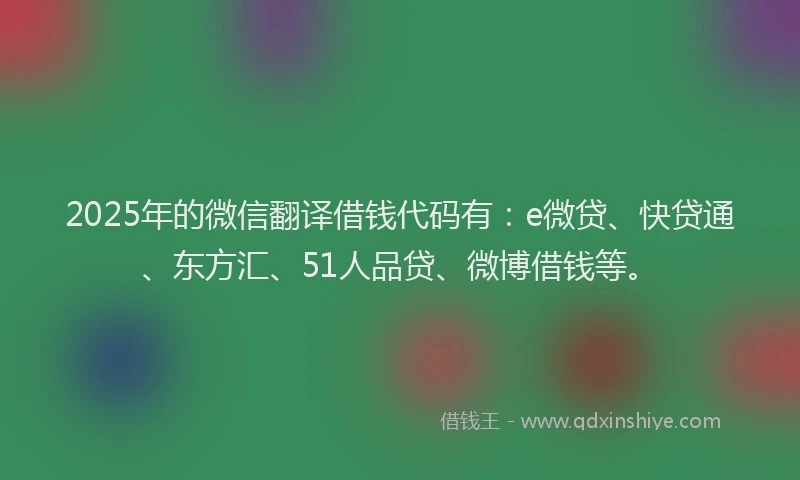 2025年的微信翻译借钱代码有：e微贷、快贷通、东方汇、51人品贷、微博借钱等。