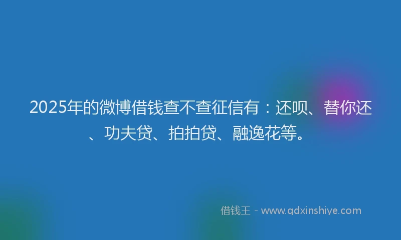 2025年的微博借钱查不查征信有：还呗、替你还、功夫贷、拍拍贷、融逸花等。