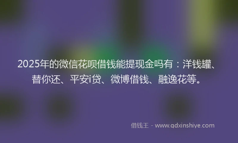 2025年的微信花呗借钱能提现金吗有：洋钱罐、替你还、平安i贷、微博借钱、融逸花等。