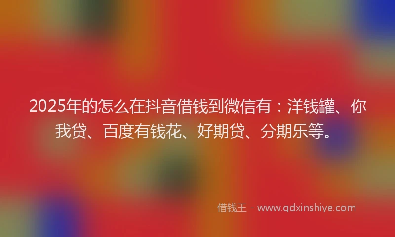 2025年的怎么在抖音借钱到微信有：洋钱罐、你我贷、百度有钱花、好期贷、分期乐等。