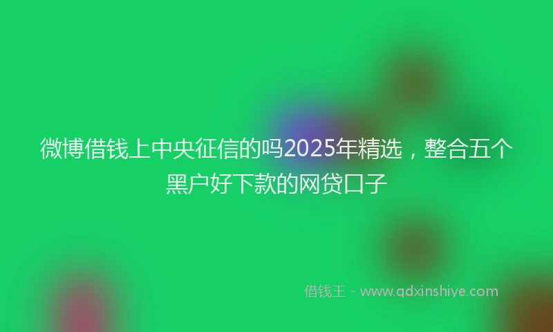 微博借钱上中央征信的吗2025年精选，整合五个黑户好下款的网贷口子