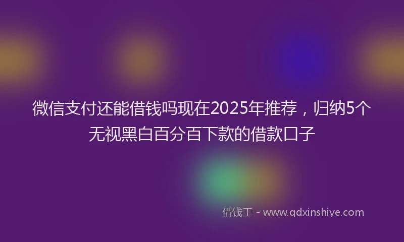 微信支付还能借钱吗现在2025年推荐，归纳5个无视黑白百分百下款的借款口子