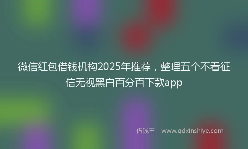 微信红包借钱机构2025年推荐，整理五个不看征信无视黑白百分百下款app