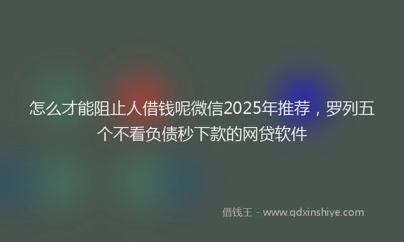 怎么才能阻止人借钱呢微信2025年推荐，罗列五个不看负债秒下款的网贷软件