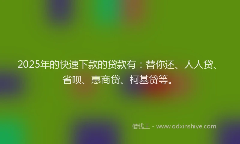 2025年的快速下款的贷款有：替你还、人人贷、省呗、惠商贷、柯基贷等。