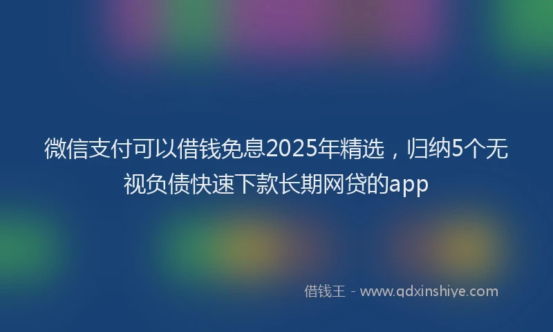 微信支付可以借钱免息2025年精选，归纳5个无视负债快速下款长期网贷的app