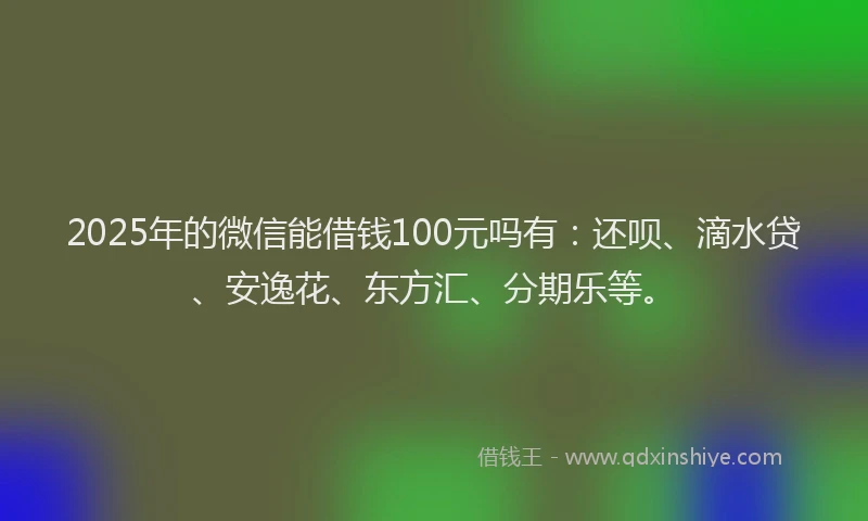 2025年的微信能借钱100元吗有：还呗、滴水贷、安逸花、东方汇、分期乐等。