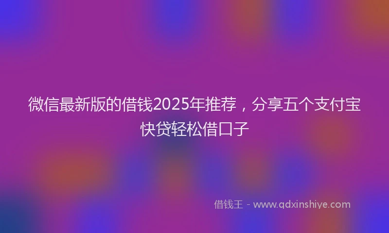 微信最新版的借钱2025年推荐，分享五个支付宝快贷轻松借口子