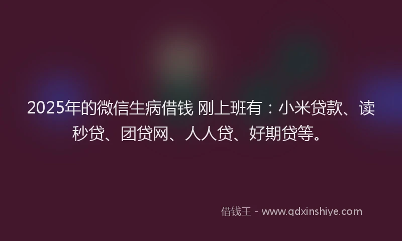 2025年的微信生病借钱 刚上班有：小米贷款、读秒贷、团贷网、人人贷、好期贷等。