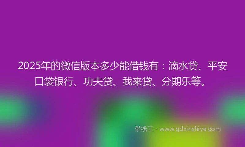 2025年的微信版本多少能借钱有：滴水贷、平安口袋银行、功夫贷、我来贷、分期乐等。