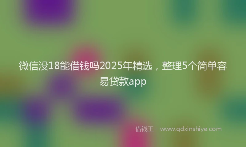 微信没18能借钱吗2025年精选，整理5个简单容易贷款app